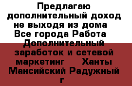Предлагаю дополнительный доход не выходя из дома - Все города Работа » Дополнительный заработок и сетевой маркетинг   . Ханты-Мансийский,Радужный г.